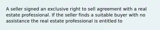 A seller signed an exclusive right to sell agreement with a real estate professional. If the seller finds a suitable buyer with no assistance the real estate professional is entitled to