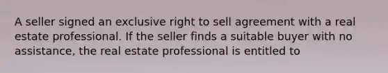 A seller signed an exclusive right to sell agreement with a real estate professional. If the seller finds a suitable buyer with no assistance, the real estate professional is entitled to