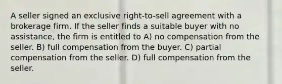 A seller signed an exclusive right-to-sell agreement with a brokerage firm. If the seller finds a suitable buyer with no assistance, the firm is entitled to A) no compensation from the seller. B) full compensation from the buyer. C) partial compensation from the seller. D) full compensation from the seller.