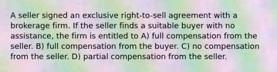 A seller signed an exclusive right-to-sell agreement with a brokerage firm. If the seller finds a suitable buyer with no assistance, the firm is entitled to A) full compensation from the seller. B) full compensation from the buyer. C) no compensation from the seller. D) partial compensation from the seller.