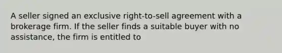 A seller signed an exclusive right-to-sell agreement with a brokerage firm. If the seller finds a suitable buyer with no assistance, the firm is entitled to