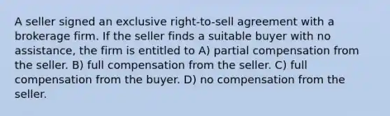 A seller signed an exclusive right-to-sell agreement with a brokerage firm. If the seller finds a suitable buyer with no assistance, the firm is entitled to A) partial compensation from the seller. B) full compensation from the seller. C) full compensation from the buyer. D) no compensation from the seller.