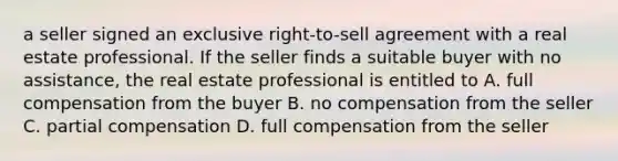 a seller signed an exclusive right-to-sell agreement with a real estate professional. If the seller finds a suitable buyer with no assistance, the real estate professional is entitled to A. full compensation from the buyer B. no compensation from the seller C. partial compensation D. full compensation from the seller