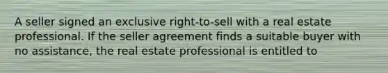 A seller signed an exclusive right-to-sell with a real estate professional. If the seller agreement finds a suitable buyer with no assistance, the real estate professional is entitled to