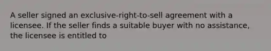 A seller signed an exclusive-right-to-sell agreement with a licensee. If the seller finds a suitable buyer with no assistance, the licensee is entitled to