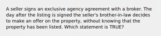 A seller signs an exclusive agency agreement with a broker. The day after the listing is signed the seller's brother-in-law decides to make an offer on the property, without knowing that the property has been listed. Which statement is TRUE?