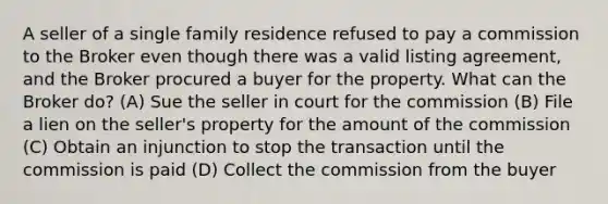 A seller of a single family residence refused to pay a commission to the Broker even though there was a valid listing agreement, and the Broker procured a buyer for the property. What can the Broker do? (A) Sue the seller in court for the commission (B) File a lien on the seller's property for the amount of the commission (C) Obtain an injunction to stop the transaction until the commission is paid (D) Collect the commission from the buyer