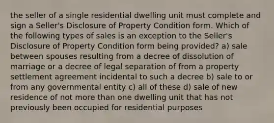 the seller of a single residential dwelling unit must complete and sign a Seller's Disclosure of Property Condition form. Which of the following types of sales is an exception to the Seller's Disclosure of Property Condition form being provided? a) sale between spouses resulting from a decree of dissolution of marriage or a decree of legal separation of from a property settlement agreement incidental to such a decree b) sale to or from any governmental entity c) all of these d) sale of new residence of not more than one dwelling unit that has not previously been occupied for residential purposes