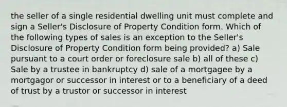 the seller of a single residential dwelling unit must complete and sign a Seller's Disclosure of Property Condition form. Which of the following types of sales is an exception to the Seller's Disclosure of Property Condition form being provided? a) Sale pursuant to a court order or foreclosure sale b) all of these c) Sale by a trustee in bankruptcy d) sale of a mortgagee by a mortgagor or successor in interest or to a beneficiary of a deed of trust by a trustor or successor in interest