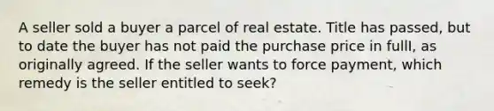 A seller sold a buyer a parcel of real estate. Title has passed, but to date the buyer has not paid the purchase price in fullI, as originally agreed. If the seller wants to force payment, which remedy is the seller entitled to seek?