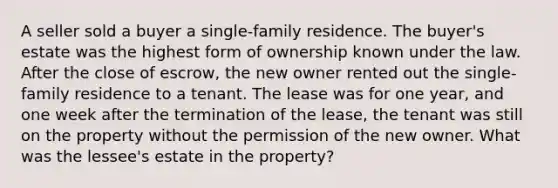 A seller sold a buyer a single-family residence. The buyer's estate was the highest form of ownership known under the law. After the close of escrow, the new owner rented out the single-family residence to a tenant. The lease was for one year, and one week after the termination of the lease, the tenant was still on the property without the permission of the new owner. What was the lessee's estate in the property?