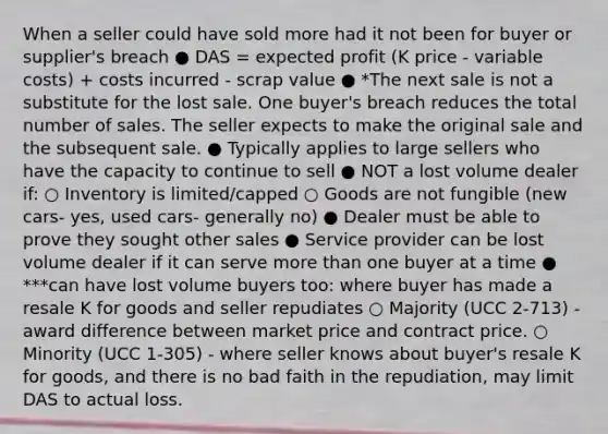 When a seller could have sold more had it not been for buyer or supplier's breach ● DAS = expected profit (K price - variable costs) + costs incurred - scrap value ● *The next sale is not a substitute for the lost sale. One buyer's breach reduces the total number of sales. The seller expects to make the original sale and the subsequent sale. ● Typically applies to large sellers who have the capacity to continue to sell ● NOT a lost volume dealer if: ○ Inventory is limited/capped ○ Goods are not fungible (new cars- yes, used cars- generally no) ● Dealer must be able to prove they sought other sales ● Service provider can be lost volume dealer if it can serve more than one buyer at a time ● ***can have lost volume buyers too: where buyer has made a resale K for goods and seller repudiates ○ Majority (UCC 2-713) - award difference between market price and contract price. ○ Minority (UCC 1-305) - where seller knows about buyer's resale K for goods, and there is no bad faith in the repudiation, may limit DAS to actual loss.