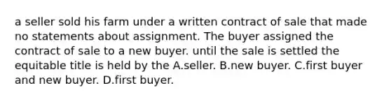 a seller sold his farm under a written <a href='https://www.questionai.com/knowledge/kmBj8f1HSt-contract-of-sale' class='anchor-knowledge'>contract of sale</a> that made no statements about assignment. The buyer assigned the contract of sale to a new buyer. until the sale is settled the equitable title is held by the A.seller. B.new buyer. C.first buyer and new buyer. D.first buyer.