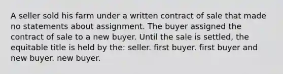 A seller sold his farm under a written contract of sale that made no statements about assignment. The buyer assigned the contract of sale to a new buyer. Until the sale is settled, the equitable title is held by the: seller. first buyer. first buyer and new buyer. new buyer.