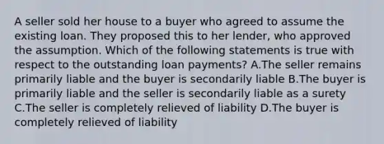 A seller sold her house to a buyer who agreed to assume the existing loan. They proposed this to her lender, who approved the assumption. Which of the following statements is true with respect to the outstanding loan payments? A.The seller remains primarily liable and the buyer is secondarily liable B.The buyer is primarily liable and the seller is secondarily liable as a surety C.The seller is completely relieved of liability D.The buyer is completely relieved of liability