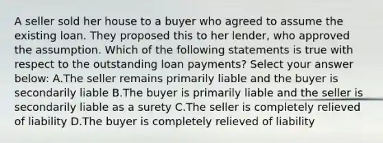 A seller sold her house to a buyer who agreed to assume the existing loan. They proposed this to her lender, who approved the assumption. Which of the following statements is true with respect to the outstanding loan payments? Select your answer below: A.The seller remains primarily liable and the buyer is secondarily liable B.The buyer is primarily liable and the seller is secondarily liable as a surety C.The seller is completely relieved of liability D.The buyer is completely relieved of liability