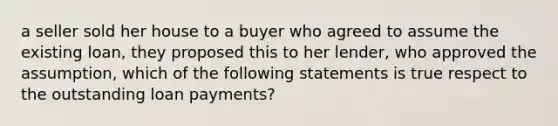 a seller sold her house to a buyer who agreed to assume the existing loan, they proposed this to her lender, who approved the assumption, which of the following statements is true respect to the outstanding loan payments?