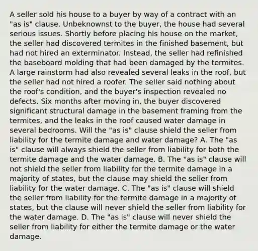 A seller sold his house to a buyer by way of a contract with an "as is" clause. Unbeknownst to the buyer, the house had several serious issues. Shortly before placing his house on the market, the seller had discovered termites in the finished basement, but had not hired an exterminator. Instead, the seller had refinished the baseboard molding that had been damaged by the termites. A large rainstorm had also revealed several leaks in the roof, but the seller had not hired a roofer. The seller said nothing about the roof's condition, and the buyer's inspection revealed no defects. Six months after moving in, the buyer discovered significant structural damage in the basement framing from the termites, and the leaks in the roof caused water damage in several bedrooms. Will the "as is" clause shield the seller from liability for the termite damage and water damage? A. The "as is" clause will always shield the seller from liability for both the termite damage and the water damage. B. The "as is" clause will not shield the seller from liability for the termite damage in a majority of states, but the clause may shield the seller from liability for the water damage. C. The "as is" clause will shield the seller from liability for the termite damage in a majority of states, but the clause will never shield the seller from liability for the water damage. D. The "as is" clause will never shield the seller from liability for either the termite damage or the water damage.