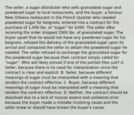 The seller, a sugar distributer who sells granulated sugar and powdered sugar to local restaurants, and the buyer, a famous New Orleans restaurant in the French Quarter who needed powdered sugar for beignets, entered into a contract for the purchase of 1,000 lbs. of "sugar" for 300. The seller after receiving the order shipped 1000 lbs. of granulated sugar. The buyer upset that he would not have any powdered sugar for his beignets, refused the delivery of the granulated sugar upon its arrival and contacted the seller to obtain the powdered sugar he needed. The seller refused to exchange the granulated sugar for the powdered sugar because their contract simply called for "sugar". Who will likely prevail if one of the parties files suit? A. Seller, because there is no need for interpretation since the contract is clear and explicit. B. Seller, because different meanings of sugar must be interpreted with a meaning that renders the contract effective. C. Buyer, because different meanings of sugar must be interpreted with a meaning that renders the contract effective. D. Neither, the contract should be dissolved due to a lack of mutual assent and unilateral error because the buyer made a mistake involving cause and the seller knew or should have known the buyer's cause.