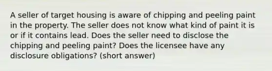 A seller of target housing is aware of chipping and peeling paint in the property. The seller does not know what kind of paint it is or if it contains lead. Does the seller need to disclose the chipping and peeling paint? Does the licensee have any disclosure obligations? (short answer)