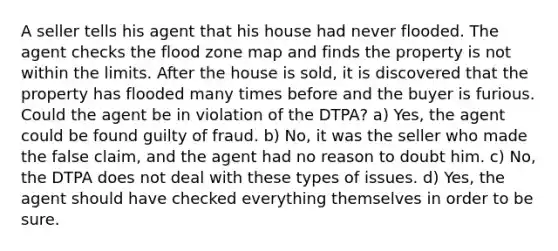 A seller tells his agent that his house had never flooded. The agent checks the flood zone map and finds the property is not within the limits. After the house is sold, it is discovered that the property has flooded many times before and the buyer is furious. Could the agent be in violation of the DTPA? a) Yes, the agent could be found guilty of fraud. b) No, it was the seller who made the false claim, and the agent had no reason to doubt him. c) No, the DTPA does not deal with these types of issues. d) Yes, the agent should have checked everything themselves in order to be sure.