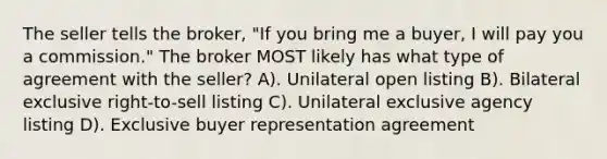 The seller tells the broker, "If you bring me a buyer, I will pay you a commission." The broker MOST likely has what type of agreement with the seller? A). Unilateral open listing B). Bilateral exclusive right-to-sell listing C). Unilateral exclusive agency listing D). Exclusive buyer representation agreement