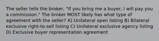 The seller tells the broker, "If you bring me a buyer, I will pay you a commission." The broker MOST likely has what type of agreement with the seller? A) Unilateral open listing B) Bilateral exclusive right-to-sell listing C) Unilateral exclusive agency listing D) Exclusive buyer representation agreement