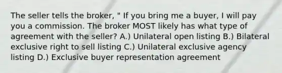 The seller tells the broker, " If you bring me a buyer, I will pay you a commission. The broker MOST likely has what type of agreement with the seller? A.) Unilateral open listing B.) Bilateral exclusive right to sell listing C.) Unilateral exclusive agency listing D.) Exclusive buyer representation agreement