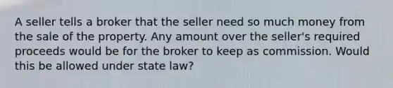 A seller tells a broker that the seller need so much money from the sale of the property. Any amount over the seller's required proceeds would be for the broker to keep as commission. Would this be allowed under state law?