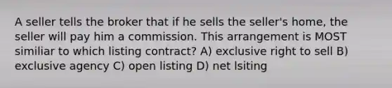 A seller tells the broker that if he sells the seller's home, the seller will pay him a commission. This arrangement is MOST similiar to which listing contract? A) exclusive right to sell B) exclusive agency C) open listing D) net lsiting