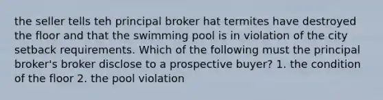 the seller tells teh principal broker hat termites have destroyed the floor and that the swimming pool is in violation of the city setback requirements. Which of the following must the principal broker's broker disclose to a prospective buyer? 1. the condition of the floor 2. the pool violation