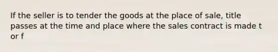 If the seller is to tender the goods at the place of sale, title passes at the time and place where the sales contract is made t or f