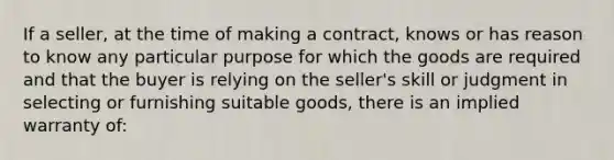 If a seller, at the time of making a contract, knows or has reason to know any particular purpose for which the goods are required and that the buyer is relying on the seller's skill or judgment in selecting or furnishing suitable goods, there is an implied warranty of: