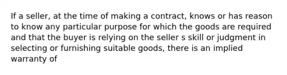 If a seller, at the time of making a contract, knows or has reason to know any particular purpose for which the goods are required and that the buyer is relying on the seller s skill or judgment in selecting or furnishing suitable goods, there is an implied warranty of