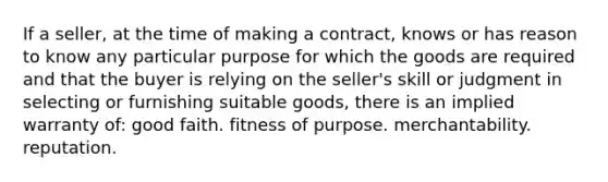 If a seller, at the time of making a contract, knows or has reason to know any particular purpose for which the goods are required and that the buyer is relying on the seller's skill or judgment in selecting or furnishing suitable goods, there is an implied warranty of: good faith. fitness of purpose. merchantability. reputation.