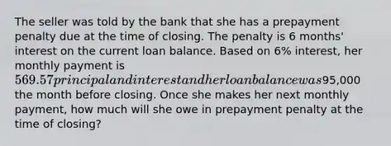 The seller was told by the bank that she has a prepayment penalty due at the time of closing. The penalty is 6 months' interest on the current loan balance. Based on 6% interest, her monthly payment is 569.57 principal and interest and her loan balance was95,000 the month before closing. Once she makes her next monthly payment, how much will she owe in prepayment penalty at the time of closing?