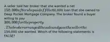 A seller told her broker that she wanted a net 150,000 after she paid off the60,000 loan that she owned to Deep Pocket Mortgage Company. The broker found a buyer willing to pay 300,000 for the property. The broker arranged the sale and gave the seller the150,000 she wanted. Which of the following statements is FALSE?