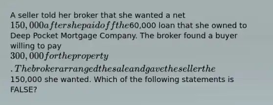 A seller told her broker that she wanted a net 150,000 after she paid off the60,000 loan that she owned to Deep Pocket Mortgage Company. The broker found a buyer willing to pay 300,000 for the property. The broker arranged the sale and gave the seller the150,000 she wanted. Which of the following statements is FALSE?