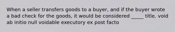 When a seller transfers goods to a buyer, and if the buyer wrote a bad check for the goods, it would be considered _____ title. void ab initio null voidable executory ex post facto