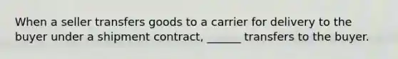 When a seller transfers goods to a carrier for delivery to the buyer under a shipment contract, ______ transfers to the buyer.