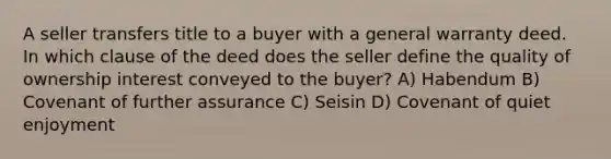 A seller transfers title to a buyer with a general warranty deed. In which clause of the deed does the seller define the quality of ownership interest conveyed to the buyer? A) Habendum B) Covenant of further assurance C) Seisin D) Covenant of quiet enjoyment