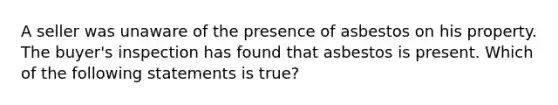 A seller was unaware of the presence of asbestos on his property. The buyer's inspection has found that asbestos is present. Which of the following statements is true?