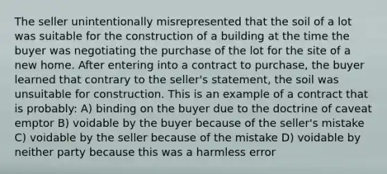 The seller unintentionally misrepresented that the soil of a lot was suitable for the construction of a building at the time the buyer was negotiating the purchase of the lot for the site of a new home. After entering into a contract to purchase, the buyer learned that contrary to the seller's statement, the soil was unsuitable for construction. This is an example of a contract that is probably: A) binding on the buyer due to the doctrine of caveat emptor B) voidable by the buyer because of the seller's mistake C) voidable by the seller because of the mistake D) voidable by neither party because this was a harmless error