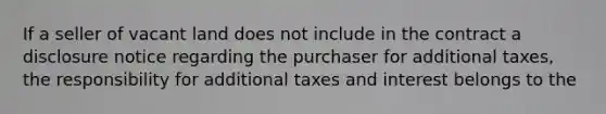 If a seller of vacant land does not include in the contract a disclosure notice regarding the purchaser for additional taxes, the responsibility for additional taxes and interest belongs to the