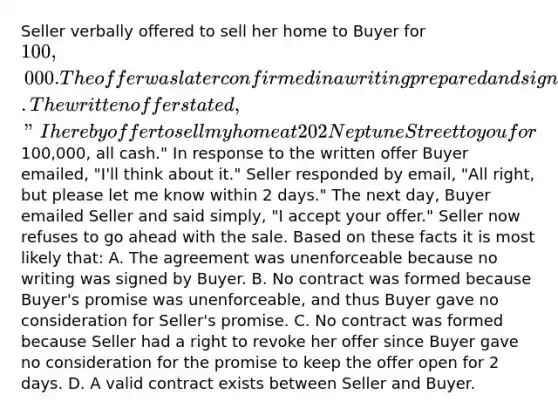 Seller verbally offered to sell her home to Buyer for 100,000. The offer was later confirmed in a writing prepared and signed by Seller. The written offer stated, "I hereby offer to sell my home at 202 Neptune Street to you for100,000, all cash." In response to the written offer Buyer emailed, "I'll think about it." Seller responded by email, "All right, but please let me know within 2 days." The next day, Buyer emailed Seller and said simply, "I accept your offer." Seller now refuses to go ahead with the sale. Based on these facts it is most likely that: A. The agreement was unenforceable because no writing was signed by Buyer. B. No contract was formed because Buyer's promise was unenforceable, and thus Buyer gave no consideration for Seller's promise. C. No contract was formed because Seller had a right to revoke her offer since Buyer gave no consideration for the promise to keep the offer open for 2 days. D. A valid contract exists between Seller and Buyer.