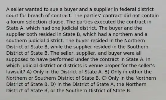 A seller wanted to sue a buyer and a supplier in federal district court for breach of contract. The parties' contract did not contain a forum selection clause. The parties executed the contract in State A, which had one judicial district. The buyer and the supplier both resided in State B, which had a northern and a southern judicial district. The buyer resided in the Northern District of State B, while the supplier resided in the Southern District of State B. The seller, supplier, and buyer were all supposed to have performed under the contract in State A. In which judicial district or districts is venue proper for the seller's lawsuit? A) Only in the District of State A. B) Only in either the Northern or Southern District of State B. C) Only in the Northern District of State B. D) In the District of State A, the Northern District of State B, or the Southern District of State B.