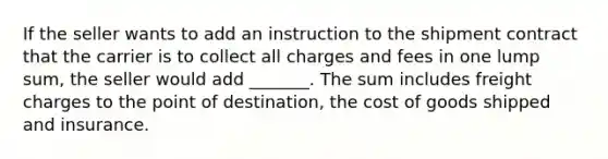 If the seller wants to add an instruction to the shipment contract that the carrier is to collect all charges and fees in one lump sum, the seller would add _______. The sum includes freight charges to the point of destination, the cost of goods shipped and insurance.