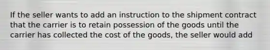 If the seller wants to add an instruction to the shipment contract that the carrier is to retain possession of the goods until the carrier has collected the cost of the goods, the seller would add