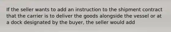 If the seller wants to add an instruction to the shipment contract that the carrier is to deliver the goods alongside the vessel or at a dock designated by the buyer, the seller would add