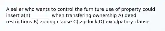 A seller who wants to control the furniture use of property could insert a(n) ________ when transfering ownership A) deed restrictions B) zoning clause C) zip lock D) exculpatory clause